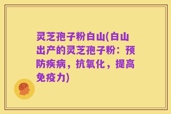 灵芝孢子粉白山(白山出产的灵芝孢子粉:预防疾病,抗氧化,提高免疫力)