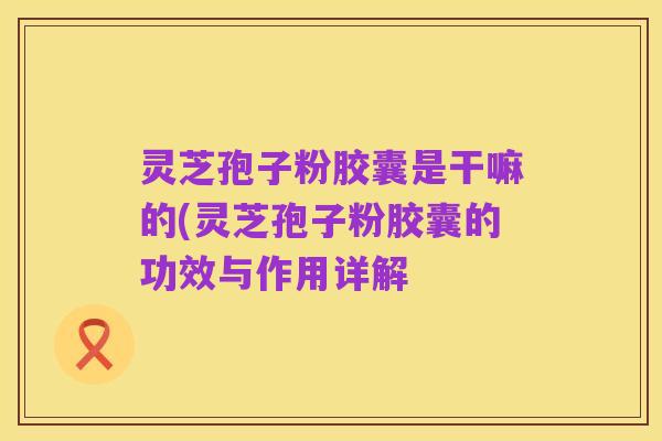 灵芝孢子粉胶囊是干嘛的(灵芝孢子粉胶囊的功效与作用详解