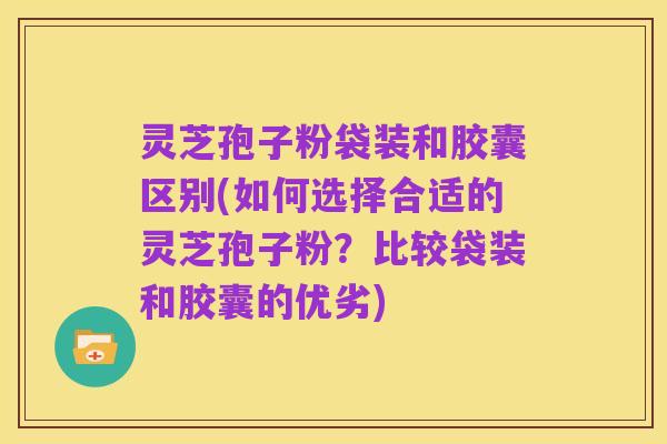灵芝孢子粉袋装和胶囊区别(如何选择合适的灵芝孢子粉?比较袋装和胶囊的优劣)
