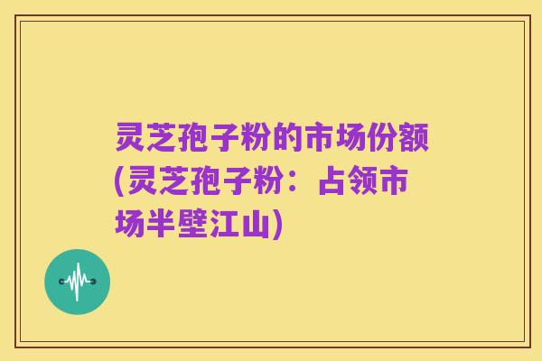 灵芝孢子粉的市场份额(灵芝孢子粉：占领市场半壁江山)