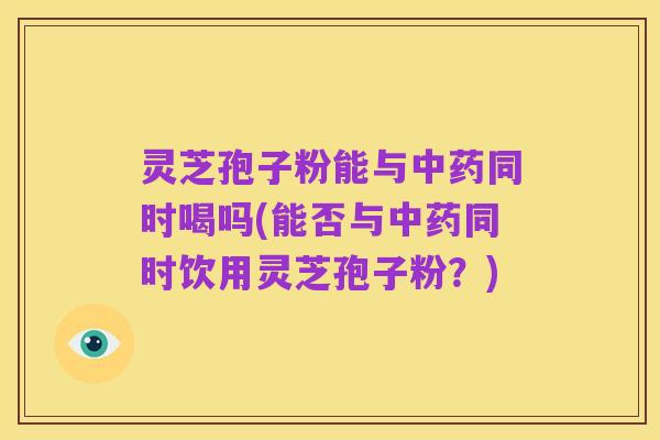 灵芝孢子粉能与中药同时喝吗(能否与中药同时饮用灵芝孢子粉？)