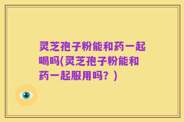 灵芝孢子粉能和药一起喝吗(灵芝孢子粉能和药一起服用吗？)