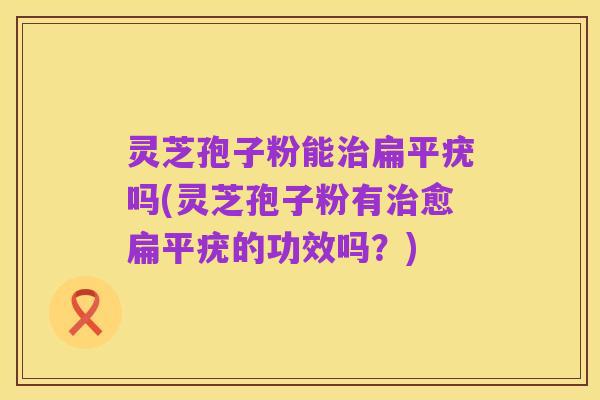 灵芝孢子粉能治扁平疣吗(灵芝孢子粉有治愈扁平疣的功效吗?)