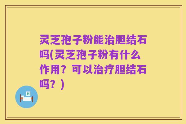 灵芝孢子粉能治胆结石吗(灵芝孢子粉有什么作用?可以治疗胆结石吗?)
