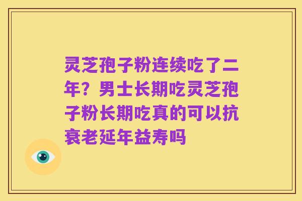 灵芝孢子粉连续吃了二年?男士长期吃灵芝孢子粉长期吃真的可以抗衰老延年益寿吗