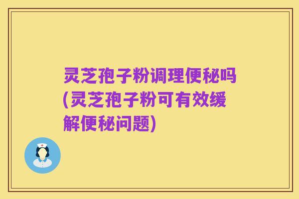灵芝孢子粉调理便秘吗(灵芝孢子粉可有效缓解便秘问题)