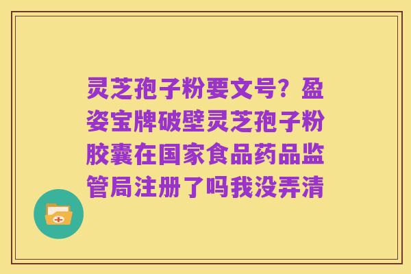 灵芝孢子粉要文号?盈姿宝牌破壁灵芝孢子粉胶囊在国家食品药品监管局注册了吗我没弄清