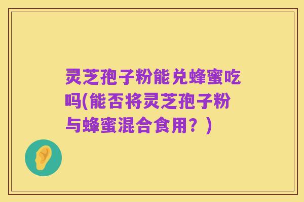 灵芝孢子粉能兑蜂蜜吃吗(能否将灵芝孢子粉与蜂蜜混合食用?)