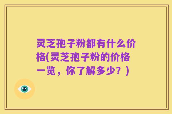 灵芝孢子粉都有什么价格(灵芝孢子粉的价格一览,你了解多少?)