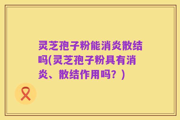 灵芝孢子粉能消炎散结吗(灵芝孢子粉具有消炎、散结作用吗？)