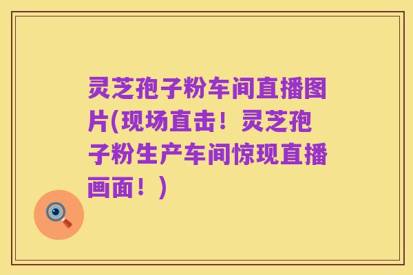 灵芝孢子粉车间直播图片(现场直击!灵芝孢子粉生产车间惊现直播画面!)