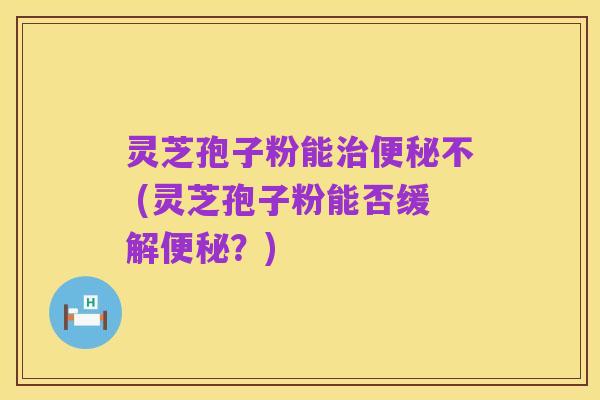 灵芝孢子粉能治便秘不 (灵芝孢子粉能否缓解便秘？)