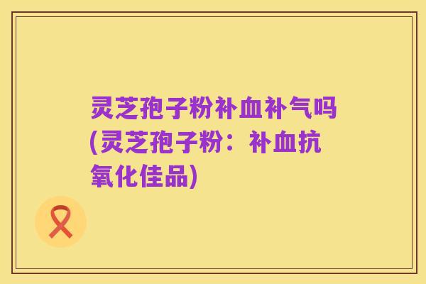 灵芝孢子粉补血补气吗(灵芝孢子粉:补血抗氧化佳品)