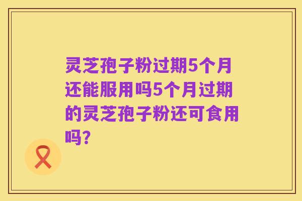 灵芝孢子粉过期5个月还能服用吗5个月过期的灵芝孢子粉还可食用吗?