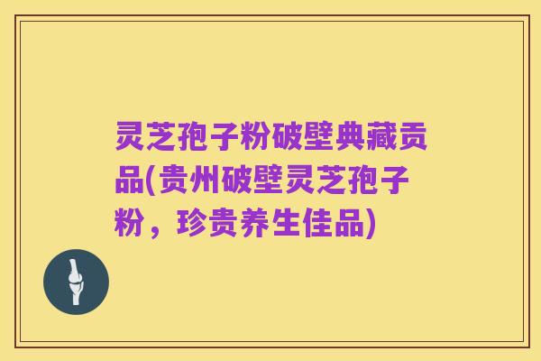 灵芝孢子粉破壁典藏贡品(贵州破壁灵芝孢子粉,珍贵养生佳品)