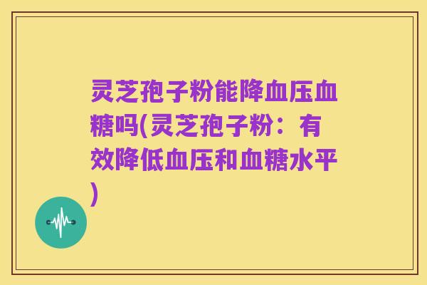 灵芝孢子粉能降血压血糖吗(灵芝孢子粉:有效降低血压和血糖水平)