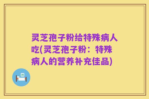 灵芝孢子粉给特殊病人吃(灵芝孢子粉:特殊病人的营养补充佳品)