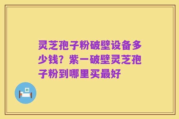 灵芝孢子粉破壁设备多少钱?紫一破壁灵芝孢子粉到哪里买最好