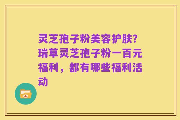 灵芝孢子粉美容护肤?瑞草灵芝孢子粉一百元福利,都有哪些福利活动