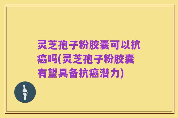 灵芝孢子粉胶囊可以抗癌吗(灵芝孢子粉胶囊有望具备抗癌潜力)