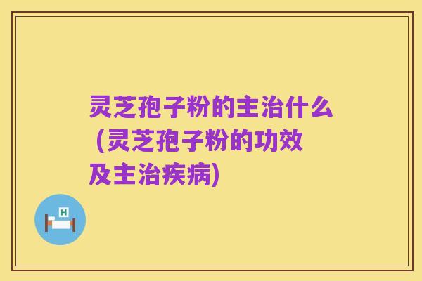 灵芝孢子粉的主治什么 (灵芝孢子粉的功效及主治疾病)