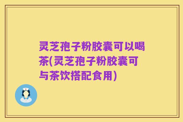灵芝孢子粉胶囊可以喝茶(灵芝孢子粉胶囊可与茶饮搭配食用)