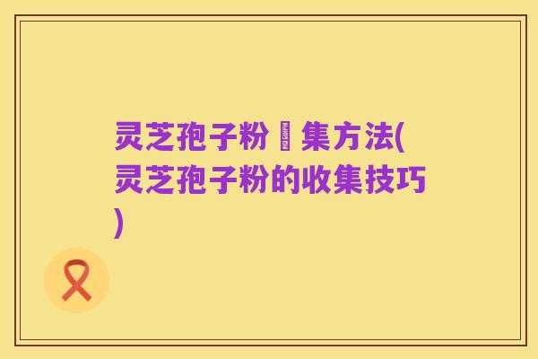 灵芝孢子粉釆集方法(灵芝孢子粉的收集技巧)
