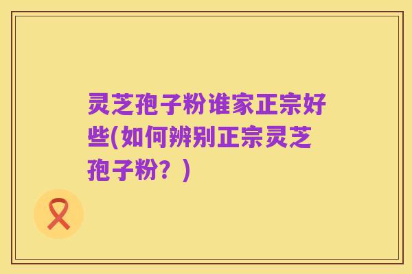 灵芝孢子粉谁家正宗好些(如何辨别正宗灵芝孢子粉？)