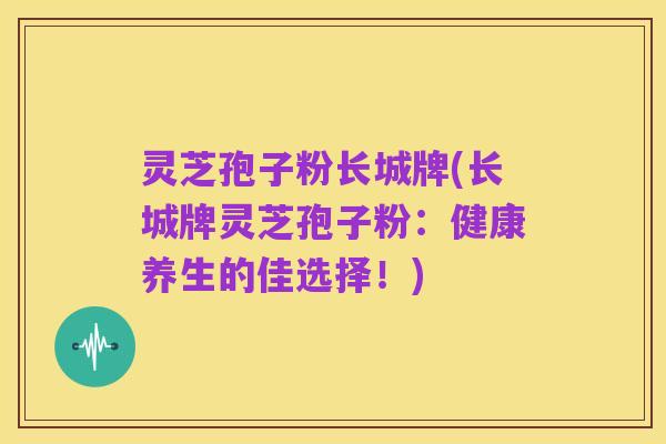 灵芝孢子粉长城牌(长城牌灵芝孢子粉:健康养生的佳选择!)