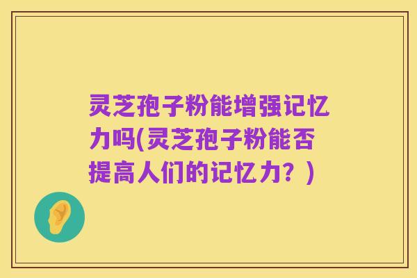 灵芝孢子粉能增强记忆力吗(灵芝孢子粉能否提高人们的记忆力？)