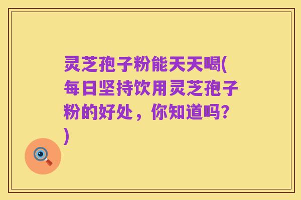 灵芝孢子粉能天天喝(每日坚持饮用灵芝孢子粉的好处,你知道吗?)