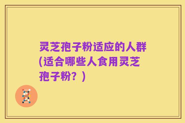 灵芝孢子粉适应的人群(适合哪些人食用灵芝孢子粉？)