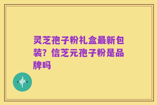 灵芝孢子粉礼盒最新包装?信芝元孢子粉是品牌吗