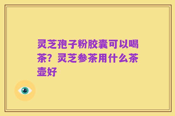 灵芝孢子粉胶囊可以喝茶?灵芝参茶用什么茶壶好