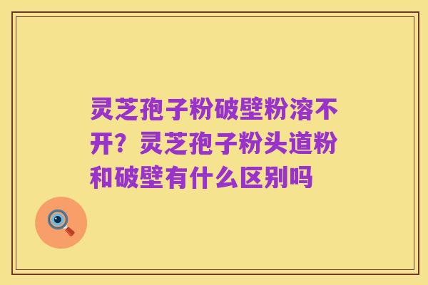 灵芝孢子粉破壁粉溶不开?灵芝孢子粉头道粉和破壁有什么区别吗