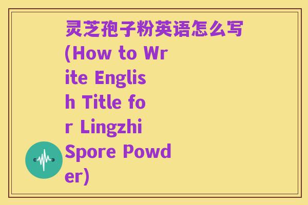 灵芝孢子粉英语怎么写(How to Write English Title for Lingzhi Spore Powder)