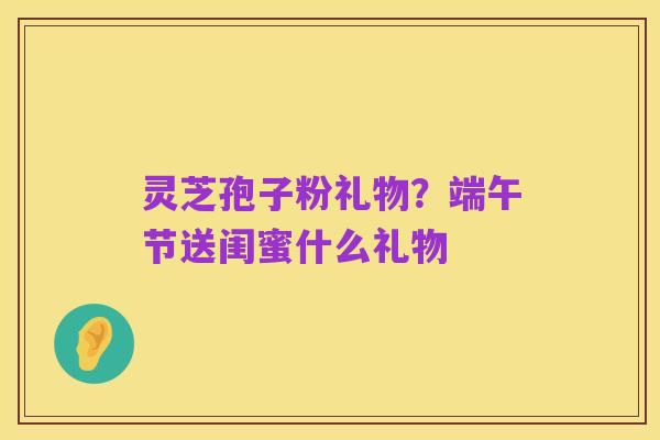 灵芝孢子粉礼物？端午节送闺蜜什么礼物