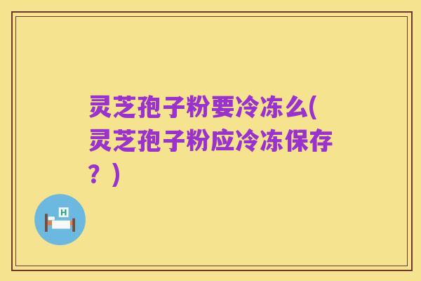 灵芝孢子粉要冷冻么(灵芝孢子粉应冷冻保存?)
