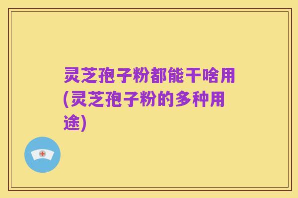 灵芝孢子粉都能干啥用(灵芝孢子粉的多种用途)