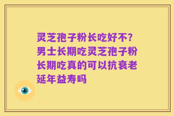 灵芝孢子粉长吃好不？男士长期吃灵芝孢子粉长期吃真的可以抗衰老延年益寿吗