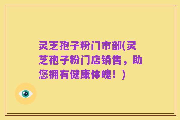 灵芝孢子粉门市部(灵芝孢子粉门店销售，助您拥有健康体魄！)