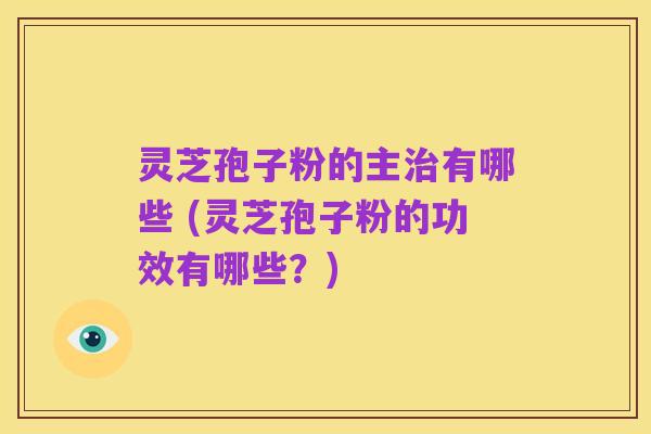 灵芝孢子粉的主治有哪些 (灵芝孢子粉的功效有哪些?)