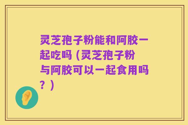 灵芝孢子粉能和阿胶一起吃吗 (灵芝孢子粉与阿胶可以一起食用吗？)