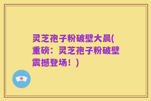 灵芝孢子粉破壁大晨(重磅：灵芝孢子粉破壁震撼登场！)