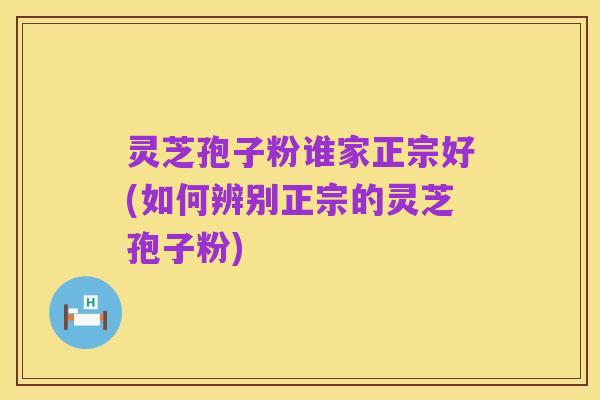 灵芝孢子粉谁家正宗好(如何辨别正宗的灵芝孢子粉)