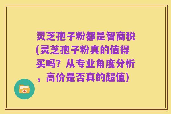 灵芝孢子粉都是智商税(灵芝孢子粉真的值得买吗？从专业角度分析，高价是否真的超值)