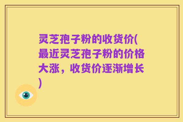 灵芝孢子粉的收货价(最近灵芝孢子粉的价格大涨,收货价逐渐增长)