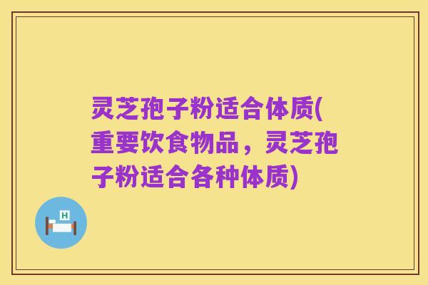 灵芝孢子粉适合体质(重要饮食物品,灵芝孢子粉适合各种体质)