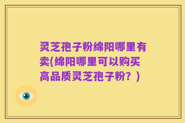 灵芝孢子粉绵阳哪里有卖(绵阳哪里可以购买高品质灵芝孢子粉？)