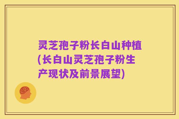 灵芝孢子粉长白山种植(长白山灵芝孢子粉生产现状及前景展望)